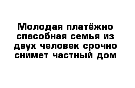 Молодая платёжно спасобная семья из двух человек срочно снимет частный дом